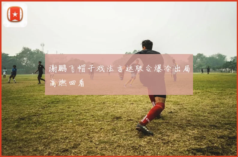 谢鹏飞帽子戏法吉达联合爆冷出局高燃回看