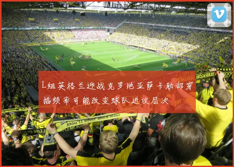 L组英格兰迎战克罗地亚萨卡肋部穿插频率可能改变球队进攻层次