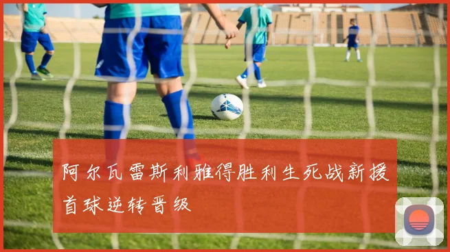 阿尔瓦雷斯利雅得胜利生死战新援首球逆转晋级
