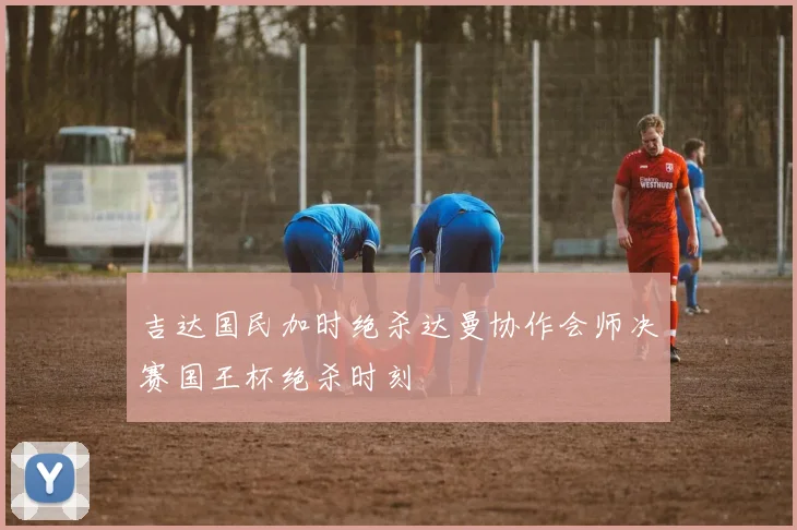 吉达国民加时绝杀达曼协作会师决赛国王杯绝杀时刻