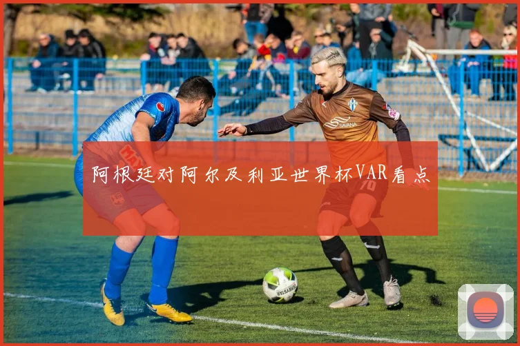 阿根廷对阿尔及利亚世界杯VAR看点