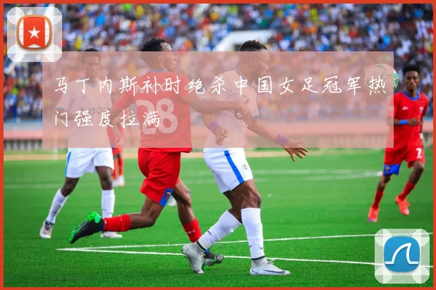 马丁内斯补时绝杀中国女足冠军热门强度拉满