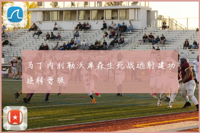 马丁内利勒沃库森生死战远射建功逆转晋级