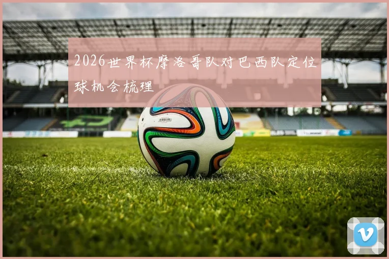 2026世界杯摩洛哥队对巴西队定位球机会梳理