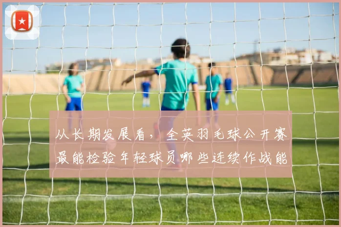 从长期发展看,全英羽毛球公开赛最能检验年轻球员哪些连续作战能力