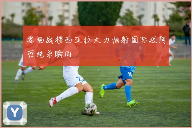 客场战穆西亚拉大力抽射国际迈阿密绝杀瞬间