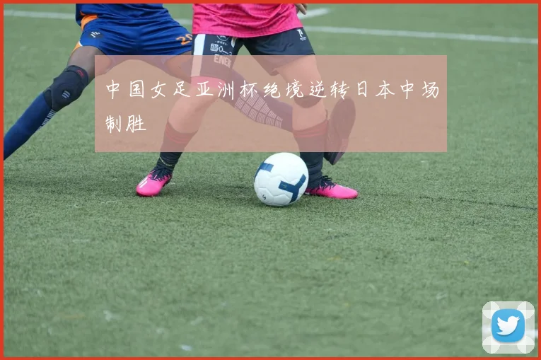 中国女足亚洲杯绝境逆转日本中场制胜