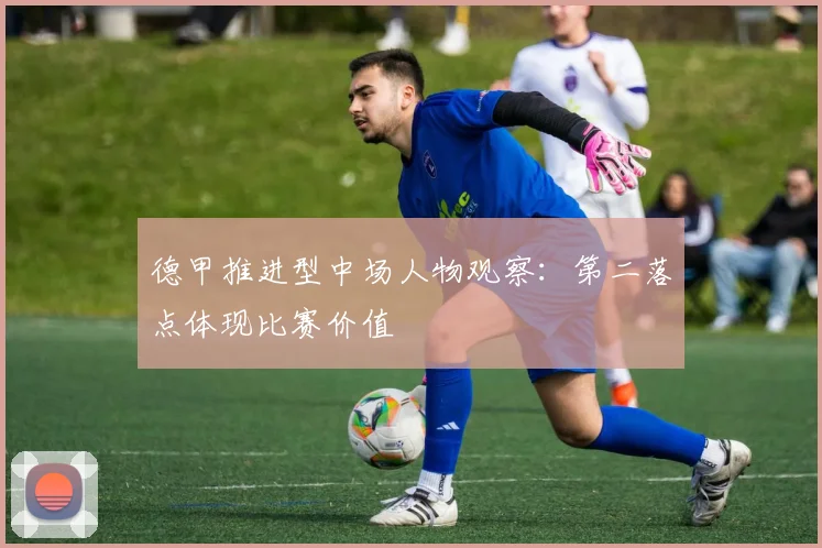 德甲推进型中场人物观察:第二落点体现比赛价值