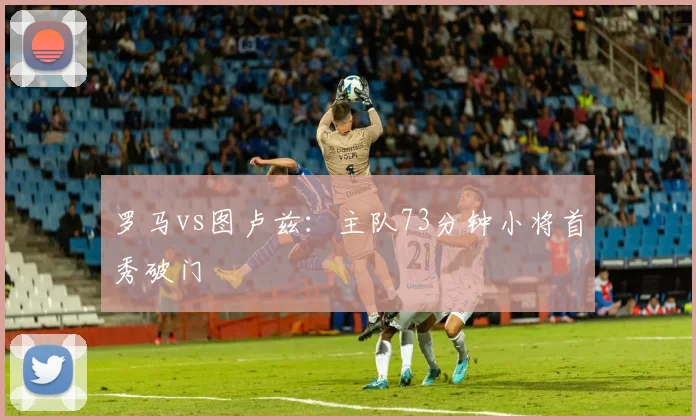 罗马vs图卢兹:主队73分钟小将首秀破门