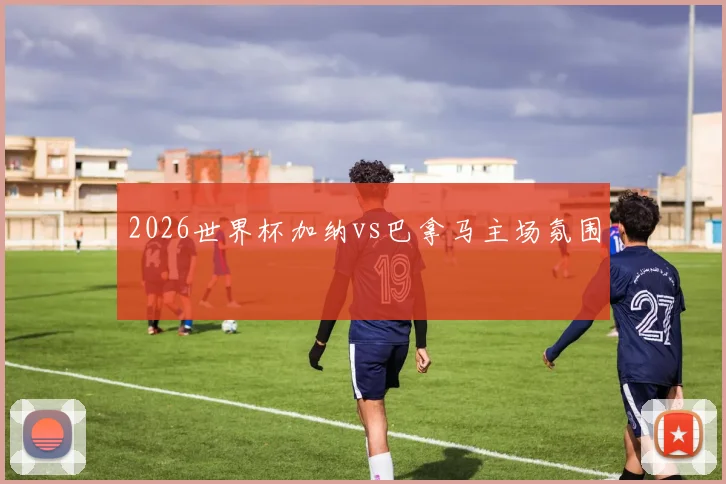 2026世界杯加纳vs巴拿马主场氛围