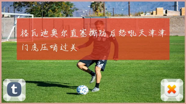 格瓦迪奥尔直塞撕防后怒吼天津津门虎压哨过关
